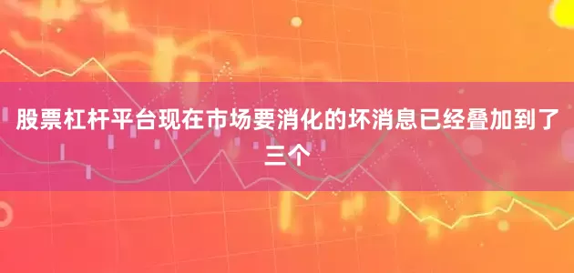 股票杠杆平台现在市场要消化的坏消息已经叠加到了三个