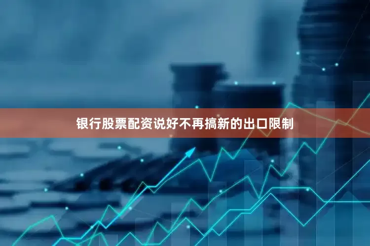 银行股票配资说好不再搞新的出口限制
