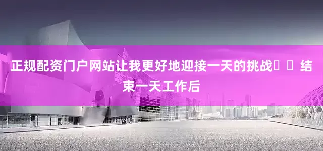 正规配资门户网站让我更好地迎接一天的挑战▪️结束一天工作后
