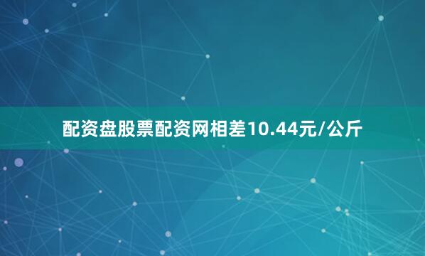 配资盘股票配资网相差10.44元/公斤