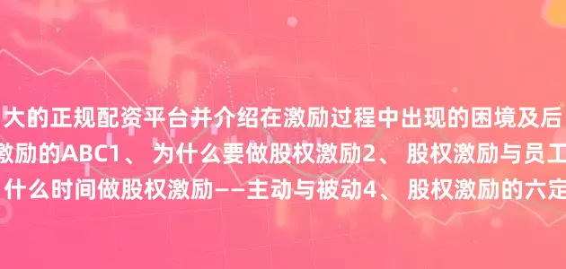 大的正规配资平台并介绍在激励过程中出现的困境及后续解决方法一、股权激励的ABC1、 为什么要做股权激励2、 股权激励与员工持股——有何区别3、 什么时间做股权激励——主动与被动4、 股权激励的六定模型的运用5、 不同形态公司如何选择股权激励的方式——上市非上市大不同（1）不同资本市场下股权激励方式的考量（2）非上市公司股权激励方式的考量（3）重点：拟上市公司股权激励的考量二、股权激励的前期准备1、