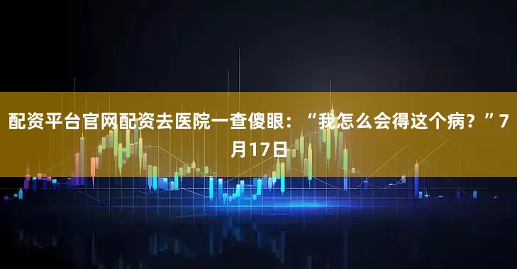 配资平台官网配资去医院一查傻眼：“我怎么会得这个病？”7月17日