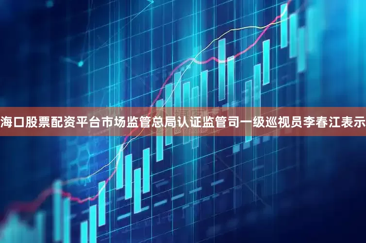 海口股票配资平台市场监管总局认证监管司一级巡视员李春江表示