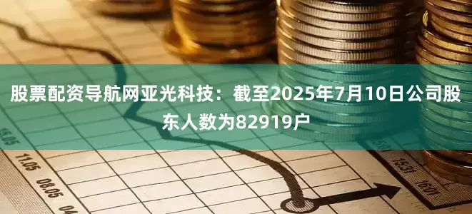 股票配资导航网亚光科技：截至2025年7月10日公司股东人数为82919户