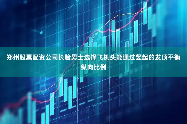 郑州股票配资公司长脸男士选择飞机头能通过竖起的发顶平衡纵向比例