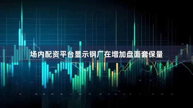场内配资平台显示钢厂在增加盘面套保量