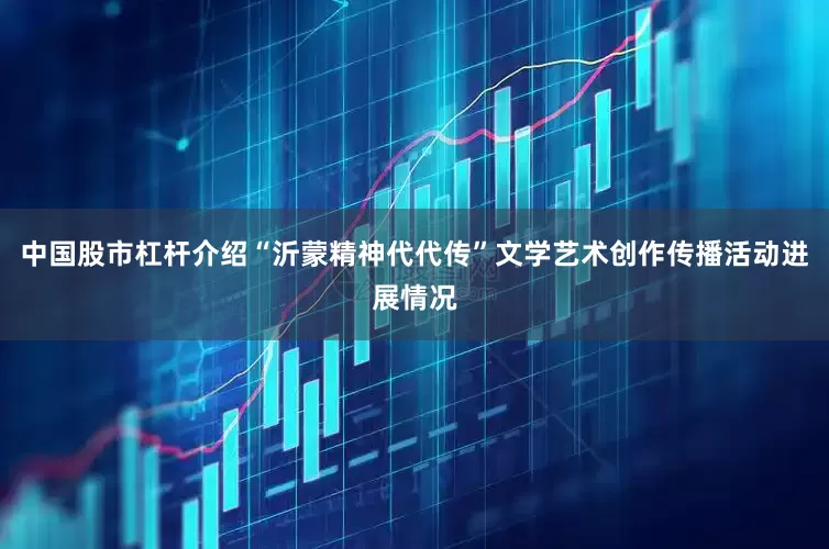 中国股市杠杆介绍“沂蒙精神代代传”文学艺术创作传播活动进展情况