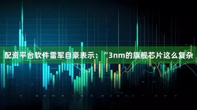 配资平台软件雷军自豪表示：“3nm的旗舰芯片这么复杂