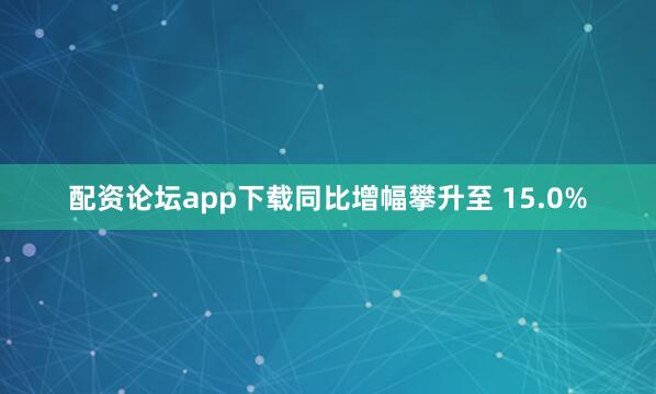 配资论坛app下载同比增幅攀升至 15.0%