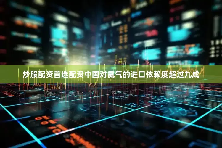 炒股配资首选配资中国对氦气的进口依赖度超过九成