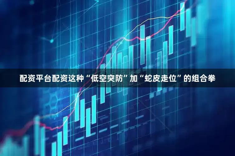 配资平台配资这种“低空突防”加“蛇皮走位”的组合拳