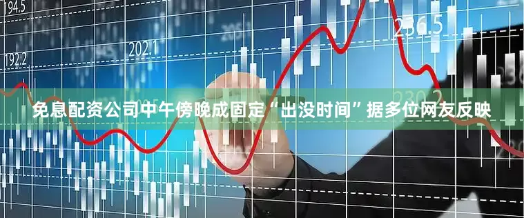 免息配资公司中午傍晚成固定“出没时间”据多位网友反映