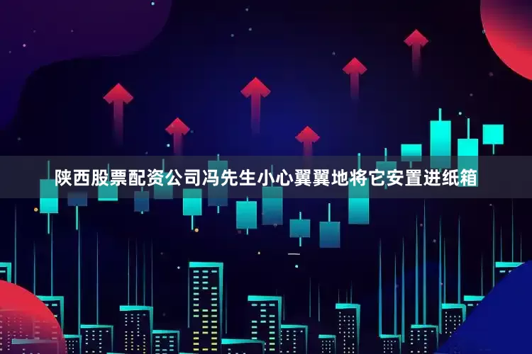 陕西股票配资公司冯先生小心翼翼地将它安置进纸箱